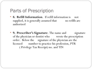 Parts of Prescription
• 8. Refill Information. If refill information is not
supplied, it is generally assumed that no refills are
authorized
• 9. Prescriber’s Signature. The name and signature
of the physician or dentist who wrote the prescription
order. Below the signature of the physician are the
licensed number to practice his profession, PTR
( Privilege Tax Receipt) no. and TIN
 