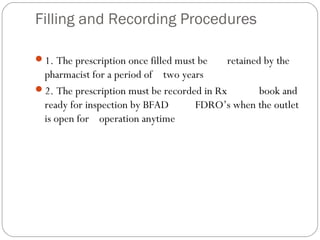 Filling and Recording Procedures
1. The prescription once filled must be retained by the
pharmacist for a period of two years
2. The prescription must be recorded in Rx book and
ready for inspection by BFAD FDRO’s when the outlet
is open for operation anytime
 