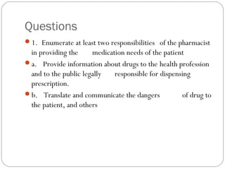 Questions
1.  Enumerate at least two responsibilities of the pharmacist
in providing the medication needs of the patient
a.   Provide information about drugs to the health profession
and to the public legally responsible for dispensing
prescription.
b.   Translate and communicate the dangers of drug to
the patient, and others
 