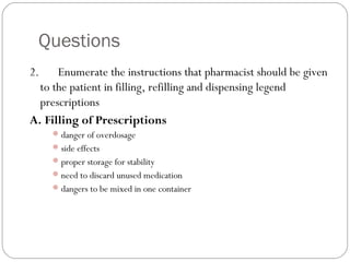 Questions
2.      Enumerate the instructions that pharmacist should be given
to the patient in filling, refilling and dispensing legend
prescriptions
A. Filling of Prescriptions
danger of overdosage
side effects
proper storage for stability
need to discard unused medication
dangers to be mixed in one container
 