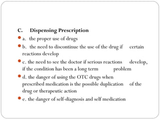C.     Dispensing Prescription
a.  the proper use of drugs
b.  the need to discontinue the use of the drug if certain
reactions develop
c. the need to see the doctor if serious reactions develop,
if the condition has been a long term problem
d. the danger of using the OTC drugs when
prescribed medication is the possible duplication of the
drug or therapeutic action
e. the danger of self-diagnosis and self medication
 