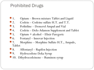 Prohibited Drugs
1.      Opium – Brown mixture Tablet and Liquid
2.      Codein – Codeine sulfate H.T. and T.T.
3.      Pethidine – Demerol Ampul and Vial
4.      Codein – Dolo-Adamon Supplement and Tablet
5.      Opium + alcohol – Elixir Paregoric
6.      Fentanyl – Innovar Injection
7.      Morphine – Morphine Sulfate H.T., Ampule,
Tablet
8.      Alfentanyl – Rapifen Injection
9.      Hydrocodone Deka Syrup
10.  Dihydrocodeinone – Ruminon syrup
 