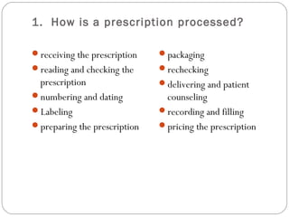 1. How is a prescription processed?
receiving the prescription
reading and checking the
prescription
numbering and dating
Labeling
preparing the prescription
packaging
rechecking
delivering and patient
counseling
recording and filling
pricing the prescription
 