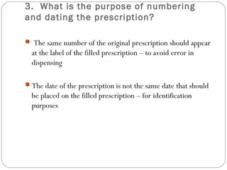 3. What is the purpose of numbering
and dating the prescription?
 The same number of the original prescription should appear
at the label of the filled prescription – to avoid error in
dispensing
The date of the prescription is not the same date that should
be placed on the filled prescription – for identification
purposes 
 