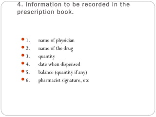 4. Information to be recorded in the
prescription book.
1.      name of physician
2.      name of the drug
3.      quantity
4.      date when dispensed
5.      balance (quantity if any)
6.      pharmacist signature, etc
 