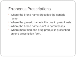 Erroneous Prescriptions

Where the brand name precedes the generic 
name

Where the generic name is the one in parenthesis

Where the brand name is not in parentheses

Where more than one drug product is prescribed 
on one prescription form.
 
