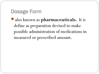 Dosage Form
also known as pharmaceuticals. It is
define as preparation devised to make
possible administration of medications in
measured or prescribed amount.
 
