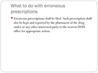 What to do with erroneous
prescriptions
Erroneous prescriptions shall be filed. Such prescription shall
also be kept and reported by the pharmacist of the drug
outlet or any other interested party to the nearest DOH
office for appropriate action.
 