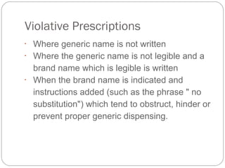 Violative Prescriptions
•
Where generic name is not written
•
Where the generic name is not legible and a 
brand name which is legible is written
•
When the brand name is indicated and 
instructions added (such as the phrase " no 
substitution") which tend to obstruct, hinder or 
prevent proper generic dispensing.
 
