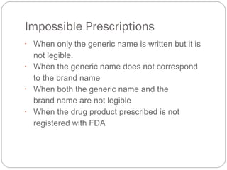 Impossible Prescriptions
•
When only the generic name is written but it is 
not legible.
•
When the generic name does not correspond 
to the brand name
•
When both the generic name and the 
brand name are not legible
•
When the drug product prescribed is not 
registered with FDA
 