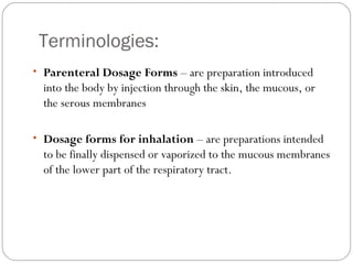 Terminologies:
• Parenteral Dosage Forms – are preparation introduced
into the body by injection through the skin, the mucous, or
the serous membranes
• Dosage forms for inhalation – are preparations intended
to be finally dispensed or vaporized to the mucous membranes
of the lower part of the respiratory tract.
 
