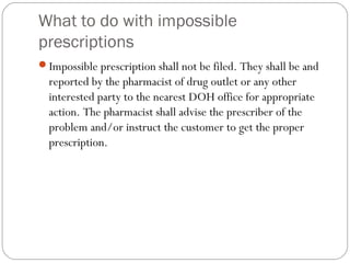 What to do with impossible
prescriptions
Impossible prescription shall not be filed. They shall be and
reported by the pharmacist of drug outlet or any other
interested party to the nearest DOH office for appropriate
action. The pharmacist shall advise the prescriber of the
problem and/or instruct the customer to get the proper
prescription.
 