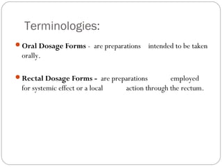 Terminologies:
Oral Dosage Forms - are preparations intended to be taken
orally.
Rectal Dosage Forms - are preparations employed
for systemic effect or a local action through the rectum.
 