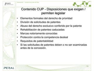 Internacional 1.- Convenio de la Unión de París




         Contenido CUP - Disposiciones que exigen /
                     permiten legislar
•      Elementos formales del derecho de prioridad
•      División de solicitudes de patentes
•      Abuso del derecho exclusivo conferido por la patente
•      Rehabilitación de patentes caducadas
•      Marcas notoriamente conocidas
•      Protección contra la competencia desleal
•      Requisitos de patentabilidad
•      Si las solicitudes de patentes deben o no ser examinadas
       antes de la concesión.




                                                              10
 