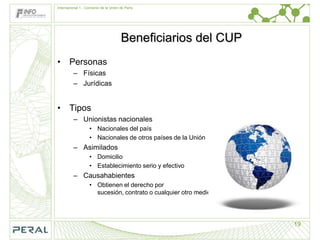 Internacional 1.- Convenio de la Unión de París




                                       Beneficiarios del CUP
• Personas
         – Físicas
         – Jurídicas


• Tipos
         – Unionistas nacionales
                   • Nacionales del país
                   • Nacionales de otros países de la Unión
         – Asimilados
                   • Domicilio
                   • Establecimiento serio y efectivo
         – Causahabientes
                   • Obtienen el derecho por
                     sucesión, contrato o cualquier otro medio




                                                                 19
 