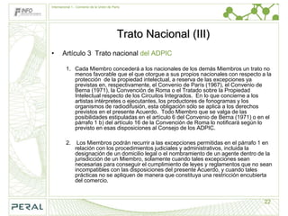 Internacional 1.- Convenio de la Unión de París




                                             Trato Nacional (III)
•      Artículo 3 Trato nacional del ADPIC

         1. Cada Miembro concederá a los nacionales de los demás Miembros un trato no
            menos favorable que el que otorgue a sus propios nacionales con respecto a la
            protección de la propiedad intelectual, a reserva de las excepciones ya
            previstas en, respectivamente, el Convenio de París (1967), el Convenio de
            Berna (1971), la Convención de Roma o el Tratado sobre la Propiedad
            Intelectual respecto de los Circuitos Integrados. En lo que concierne a los
            artistas intérpretes o ejecutantes, los productores de fonogramas y los
            organismos de radiodifusión, esta obligación sólo se aplica a los derechos
            previstos en el presente Acuerdo. Todo Miembro que se valga de las
            posibilidades estipuladas en el artículo 6 del Convenio de Berna (1971) o en el
            párrafo 1 b) del artículo 16 de la Convención de Roma lo notificará según lo
            previsto en esas disposiciones al Consejo de los ADPIC.

         2.      Los Miembros podrán recurrir a las excepciones permitidas en el párrafo 1 en
                relación con los procedimientos judiciales y administrativos, incluida la
                designación de un domicilio legal o el nombramiento de un agente dentro de la
                jurisdicción de un Miembro, solamente cuando tales excepciones sean
                necesarias para conseguir el cumplimiento de leyes y reglamentos que no sean
                incompatibles con las disposiciones del presente Acuerdo, y cuando tales
                prácticas no se apliquen de manera que constituya una restricción encubierta
                del comercio.


                                                                                          22
 
