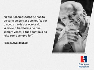 “O que sabemos torna-se hábito
de ver e de pensar que nos faz ver
o novo através dos óculos do
velho -e o transforma no que
sempre vimos, e tudo continua do
jeito como sempre foi”.
https://abrilcasa.files.wordpress.com/2016/12/rubem-alves.jpeg?quality=95&strip=info&w=300
Rubem Alves (Rubão)
 