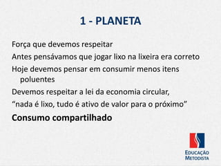 1 - PLANETA
Força que devemos respeitar
Antes pensávamos que jogar lixo na lixeira era correto
Hoje devemos pensar em consumir menos itens
poluentes
Devemos respeitar a lei da economia circular,
“nada é lixo, tudo é ativo de valor para o próximo”
Consumo compartilhado
 