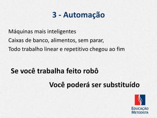 3 - Automação
Máquinas mais inteligentes
Caixas de banco, alimentos, sem parar,
Todo trabalho linear e repetitivo chegou ao fim
Se você trabalha feito robô
Você poderá ser substituído
 