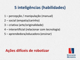 5 inteligências (habilidades)
1 – percepção / manipulação (manual)
2 – social (empatia/carinho)
3 – criativa (arte/originalidade)
4 – interartificial (relacionar com tecnologia)
5 – aprendedora/educadora (ensinar)
Ações difíceis de robotizar
 