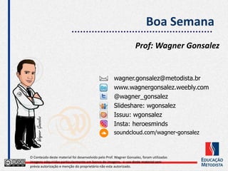Boa Semana
Prof: Wagner Gonsalez
O Conteúdo deste material foi desenvolvido pelo Prof. Wagner Gonsalez, foram utilizadas
imagens adquiridas particularmente em banco de imagens, o uso deste material sem
prévia autorização e menção do proprietário não esta autorizado.
wagner.gonsalez@metodista.br
www.wagnergonsalez.weebly.com
@wagner_gonsalez
Slideshare: wgonsalez
Issuu: wgonsalez
Insta: heroesminds
soundcloud.com/wagner-gonsalez
 