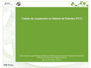 Tratado de cooperación en Materia de Patentes (PCT) Curso diseñado para el Becario del Servicio Peral de Asesoramiento en Propiedad Industrial del Instituto de Fomento de la Región de Murcia Murcia, 24 de Mayo de 2011 