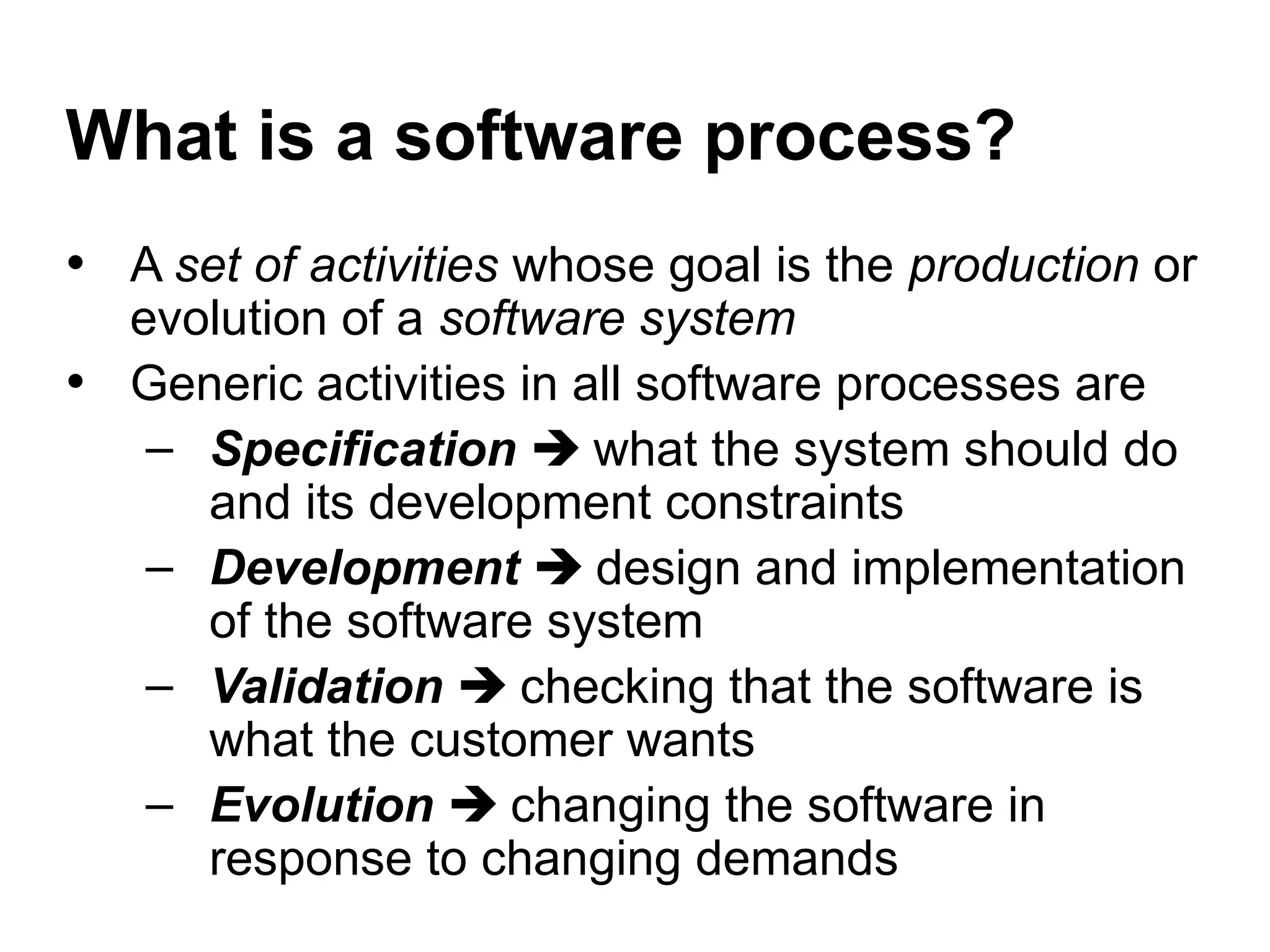 What is a software process?
• A set of activities whose goal is the production or
evolution of a software system
• Generic activities in all software processes are
– Specification  what the system should do
and its development constraints
– Development  design and implementation
of the software system
– Validation  checking that the software is
what the customer wants
– Evolution  changing the software in
response to changing demands
 