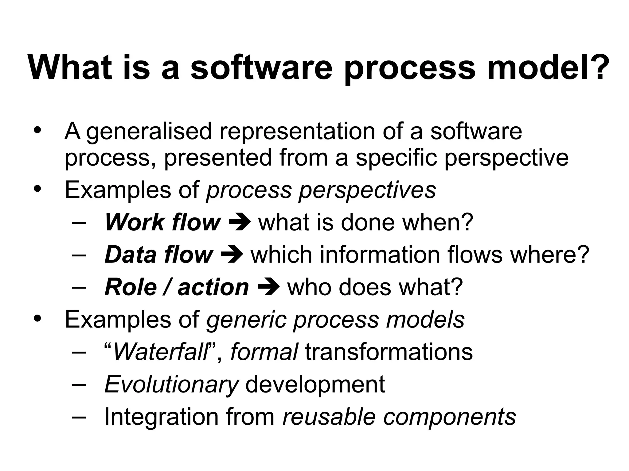 What is a software process model?
• A generalised representation of a software
process, presented from a specific perspective
• Examples of process perspectives
– Work flow  what is done when?
– Data flow  which information flows where?
– Role / action  who does what?
• Examples of generic process models
– “Waterfall”, formal transformations
– Evolutionary development
– Integration from reusable components
 