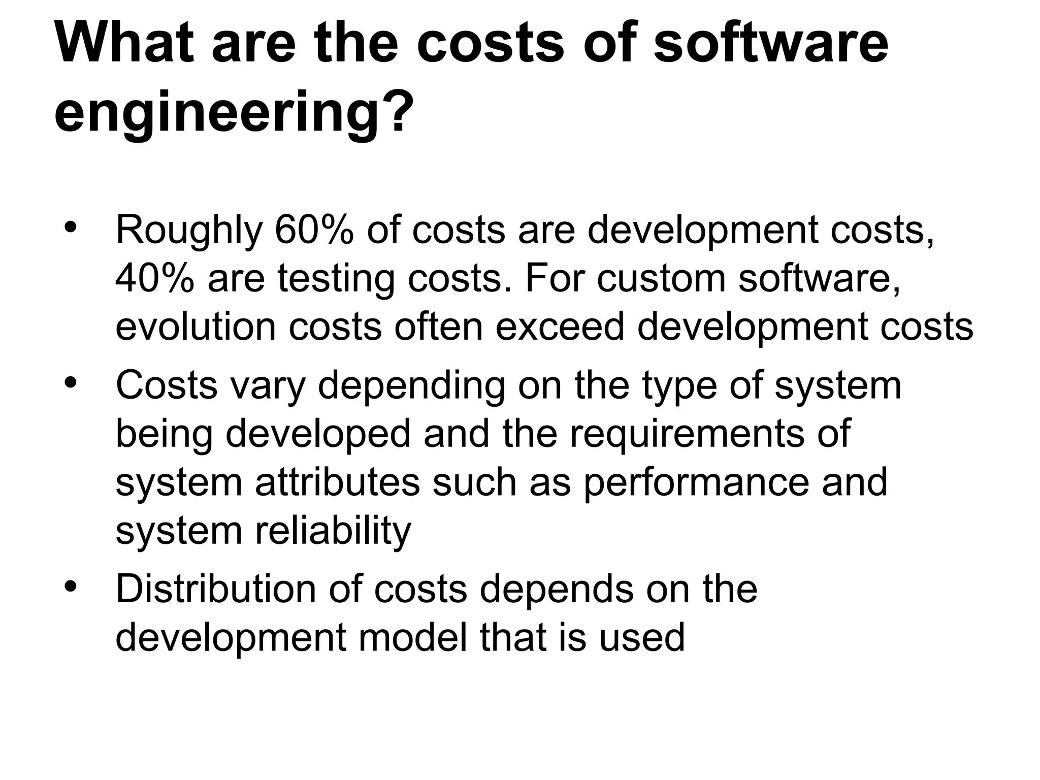What are the costs of software
engineering?
• Roughly 60% of costs are development costs,
40% are testing costs. For custom software,
evolution costs often exceed development costs
• Costs vary depending on the type of system
being developed and the requirements of
system attributes such as performance and
system reliability
• Distribution of costs depends on the
development model that is used
 