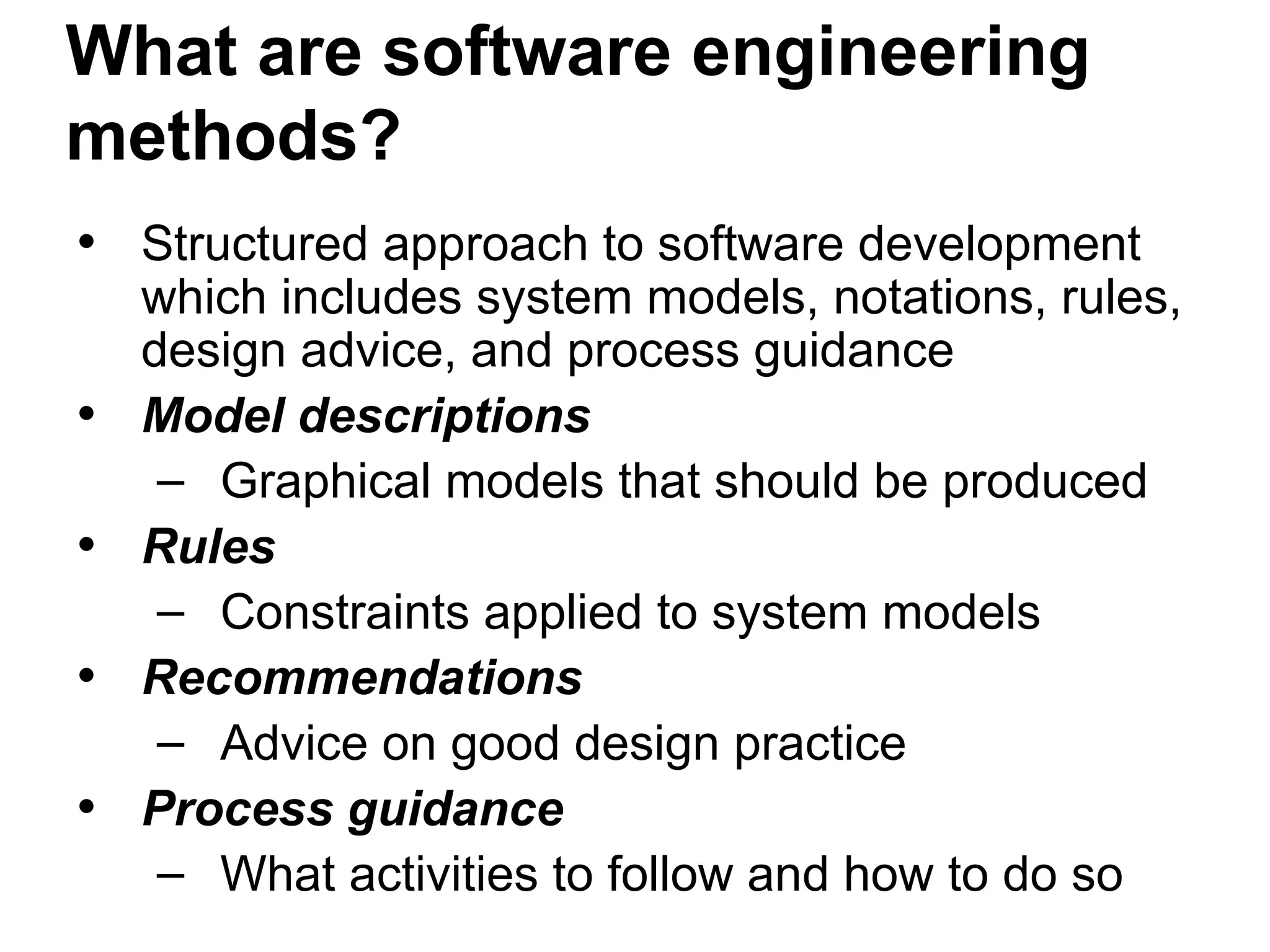 What are software engineering
methods?
• Structured approach to software development
which includes system models, notations, rules,
design advice, and process guidance
• Model descriptions
– Graphical models that should be produced
• Rules
– Constraints applied to system models
• Recommendations
– Advice on good design practice
• Process guidance
– What activities to follow and how to do so
 