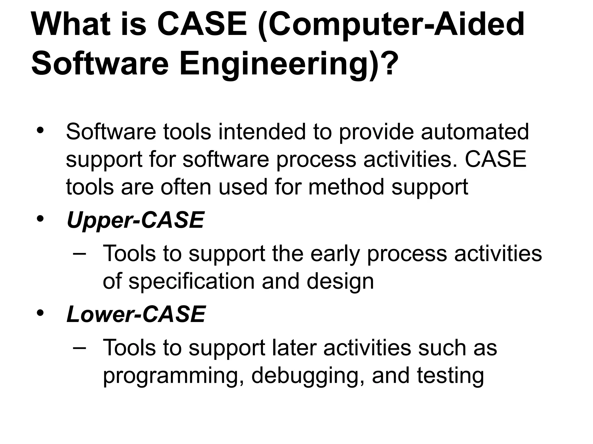 What is CASE (Computer-Aided
Software Engineering)?
• Software tools intended to provide automated
support for software process activities. CASE
tools are often used for method support
• Upper-CASE
– Tools to support the early process activities
of specification and design
• Lower-CASE
– Tools to support later activities such as
programming, debugging, and testing
 