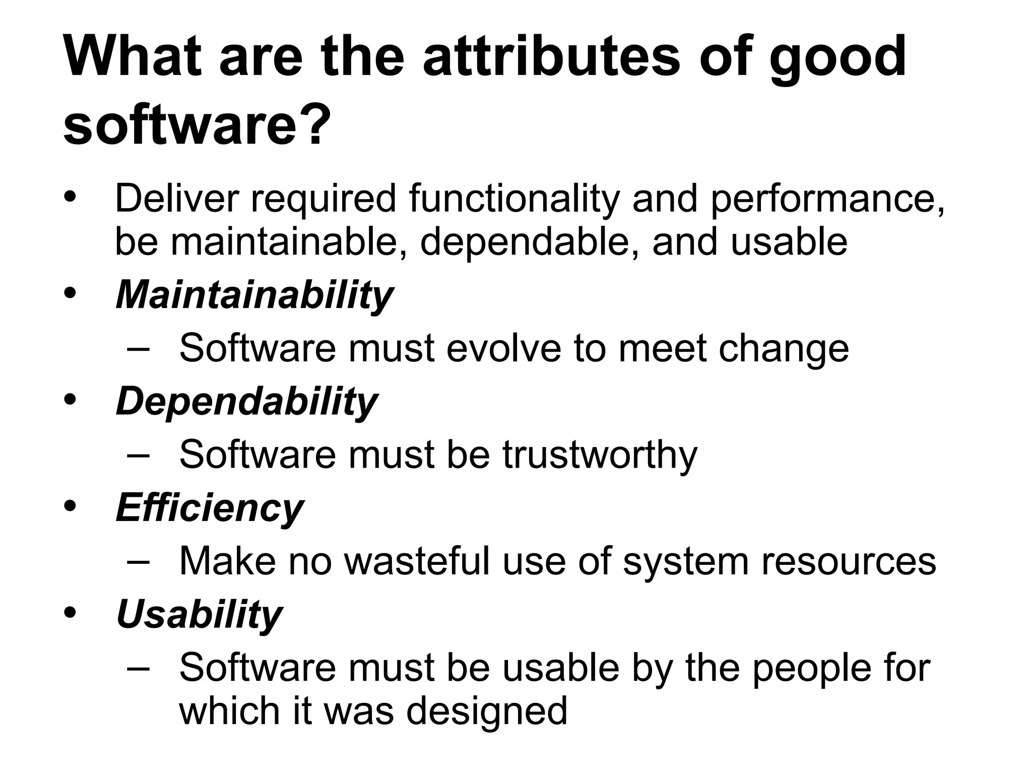 What are the attributes of good
software?
• Deliver required functionality and performance,
be maintainable, dependable, and usable
• Maintainability
– Software must evolve to meet change
• Dependability
– Software must be trustworthy
• Efficiency
– Make no wasteful use of system resources
• Usability
– Software must be usable by the people for
which it was designed
 