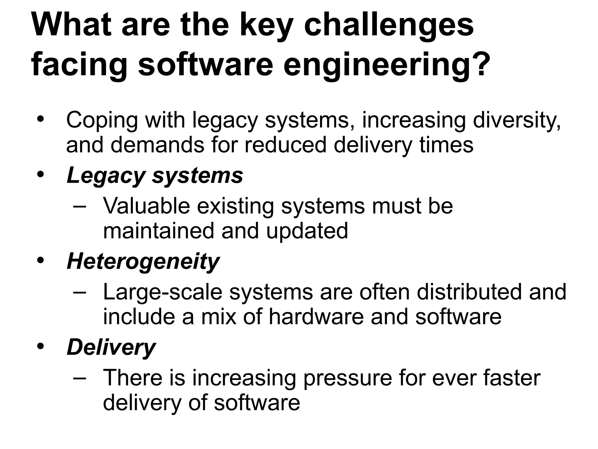What are the key challenges
facing software engineering?
• Coping with legacy systems, increasing diversity,
and demands for reduced delivery times
• Legacy systems
– Valuable existing systems must be
maintained and updated
• Heterogeneity
– Large-scale systems are often distributed and
include a mix of hardware and software
• Delivery
– There is increasing pressure for ever faster
delivery of software
 