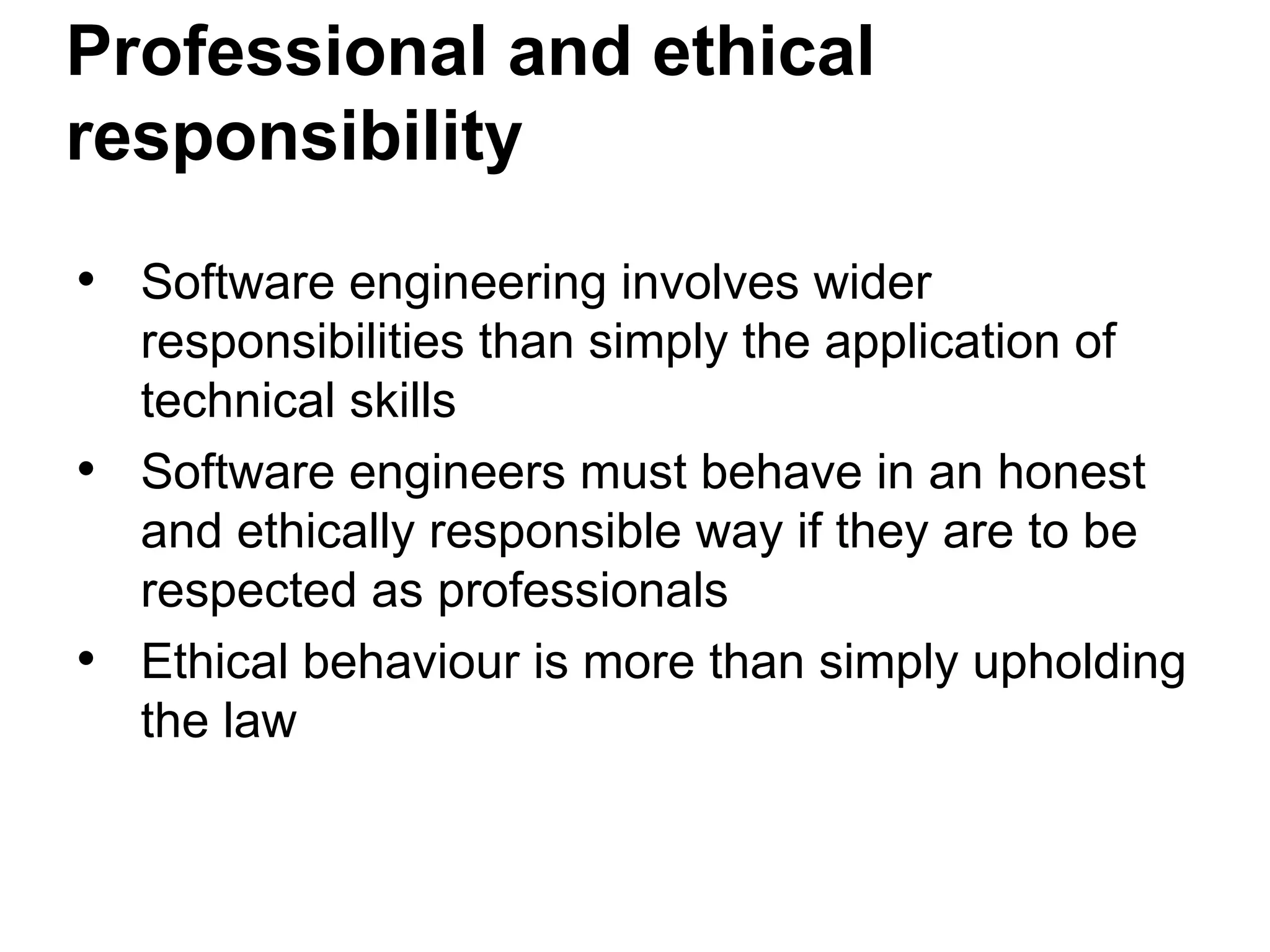 Professional and ethical
responsibility
• Software engineering involves wider
responsibilities than simply the application of
technical skills
• Software engineers must behave in an honest
and ethically responsible way if they are to be
respected as professionals
• Ethical behaviour is more than simply upholding
the law
 