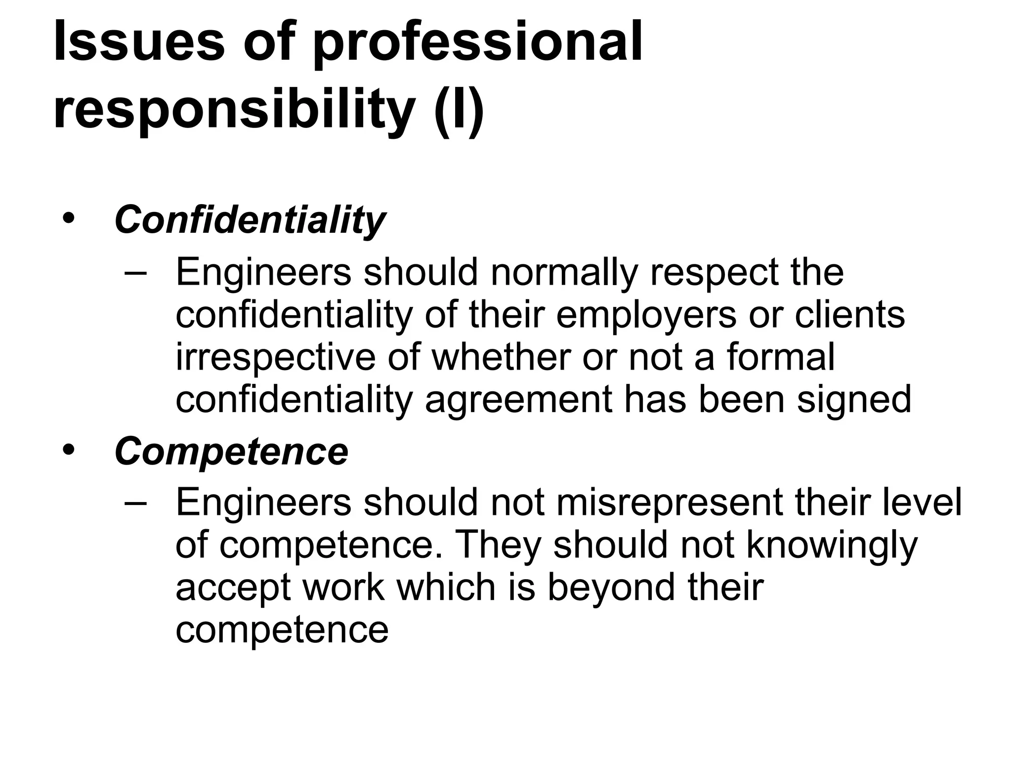 Issues of professional
responsibility (I)
• Confidentiality
– Engineers should normally respect the
confidentiality of their employers or clients
irrespective of whether or not a formal
confidentiality agreement has been signed
• Competence
– Engineers should not misrepresent their level
of competence. They should not knowingly
accept work which is beyond their
competence
 
