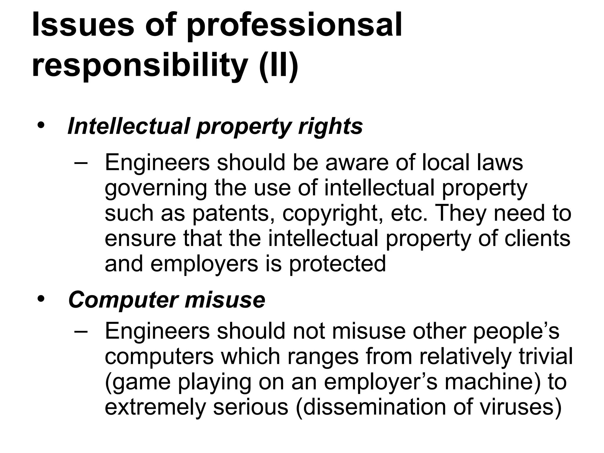 • Intellectual property rights
– Engineers should be aware of local laws
governing the use of intellectual property
such as patents, copyright, etc. They need to
ensure that the intellectual property of clients
and employers is protected
• Computer misuse
– Engineers should not misuse other people’s
computers which ranges from relatively trivial
(game playing on an employer’s machine) to
extremely serious (dissemination of viruses)
Issues of professionsal
responsibility (II)
 