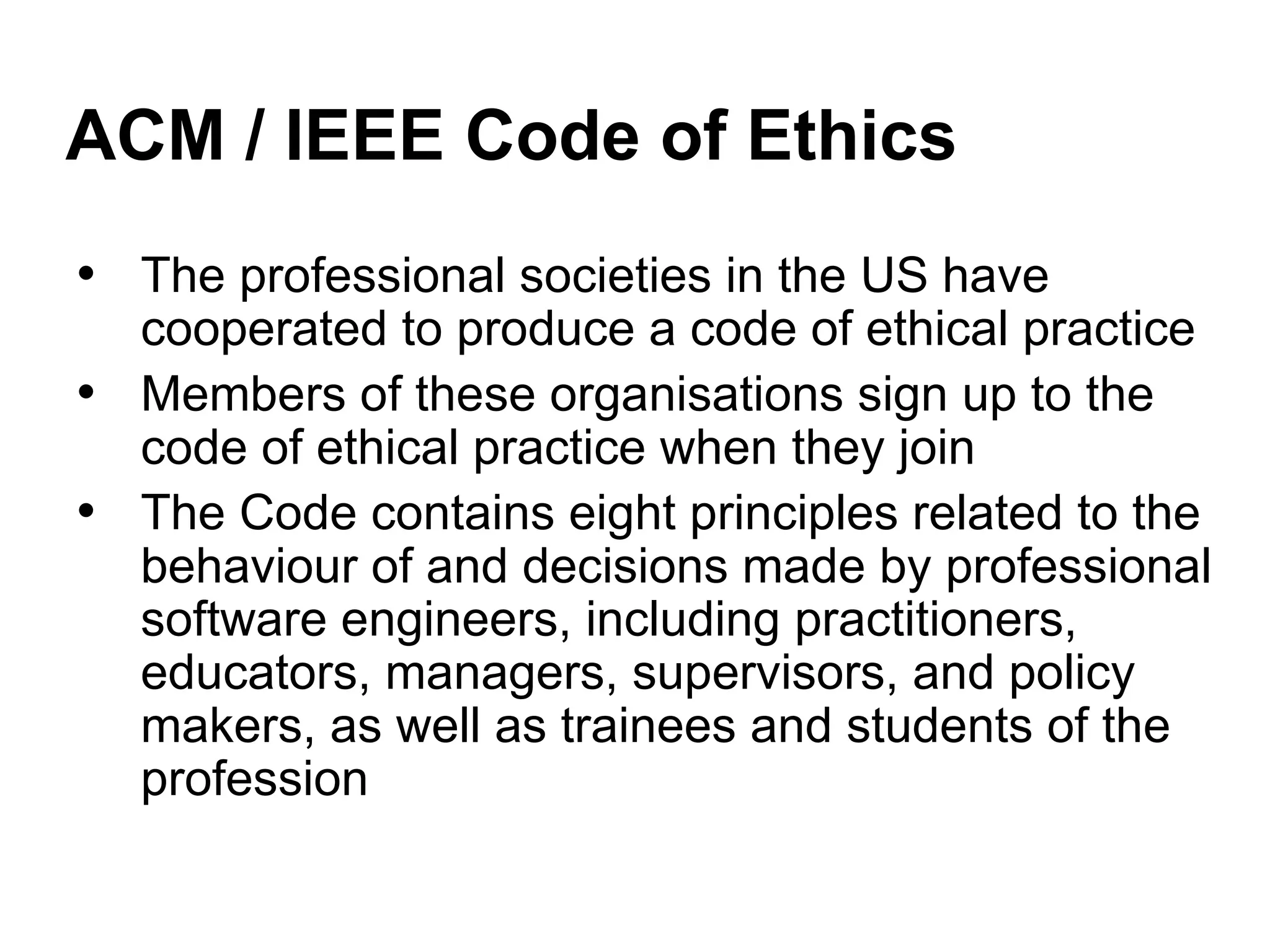 ACM / IEEE Code of Ethics
• The professional societies in the US have
cooperated to produce a code of ethical practice
• Members of these organisations sign up to the
code of ethical practice when they join
• The Code contains eight principles related to the
behaviour of and decisions made by professional
software engineers, including practitioners,
educators, managers, supervisors, and policy
makers, as well as trainees and students of the
profession
 