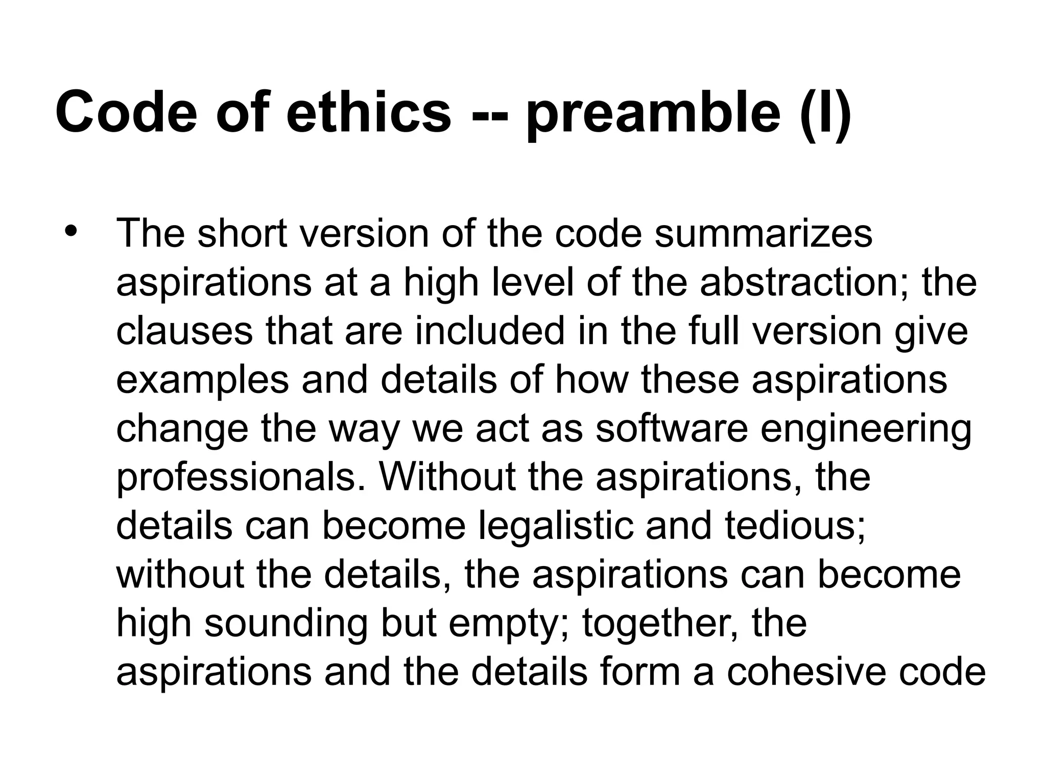 Code of ethics -- preamble (I)
• The short version of the code summarizes
aspirations at a high level of the abstraction; the
clauses that are included in the full version give
examples and details of how these aspirations
change the way we act as software engineering
professionals. Without the aspirations, the
details can become legalistic and tedious;
without the details, the aspirations can become
high sounding but empty; together, the
aspirations and the details form a cohesive code
 
