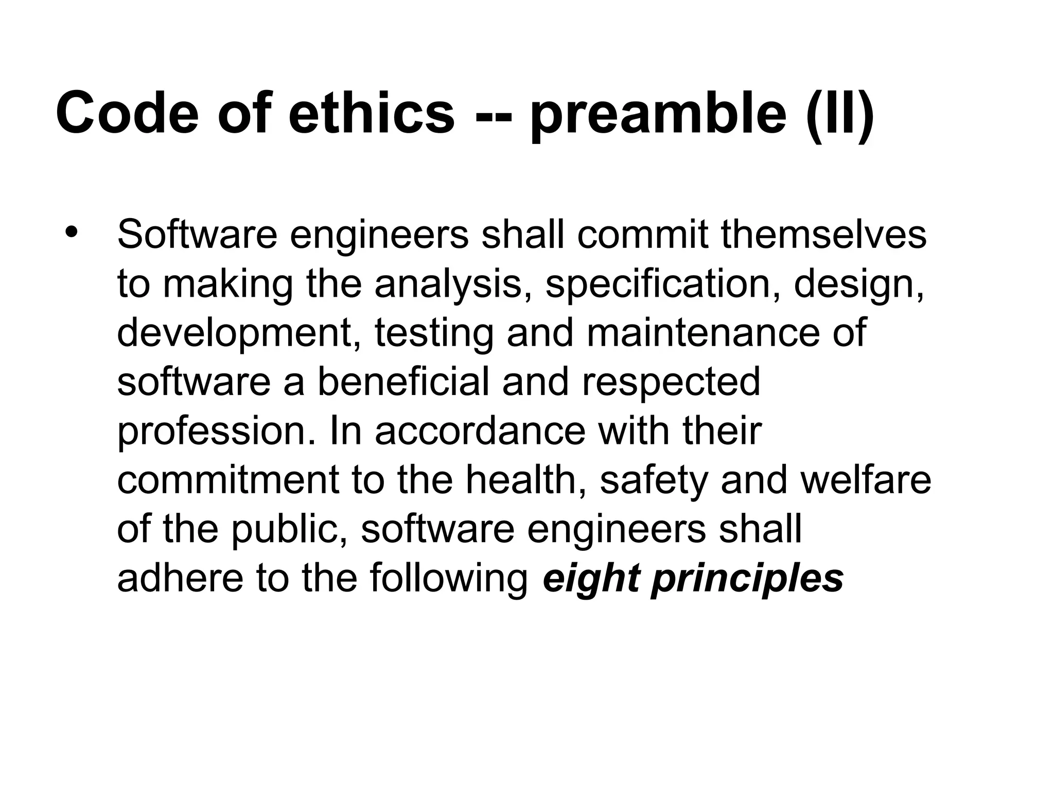 Code of ethics -- preamble (II)
• Software engineers shall commit themselves
to making the analysis, specification, design,
development, testing and maintenance of
software a beneficial and respected
profession. In accordance with their
commitment to the health, safety and welfare
of the public, software engineers shall
adhere to the following eight principles
 