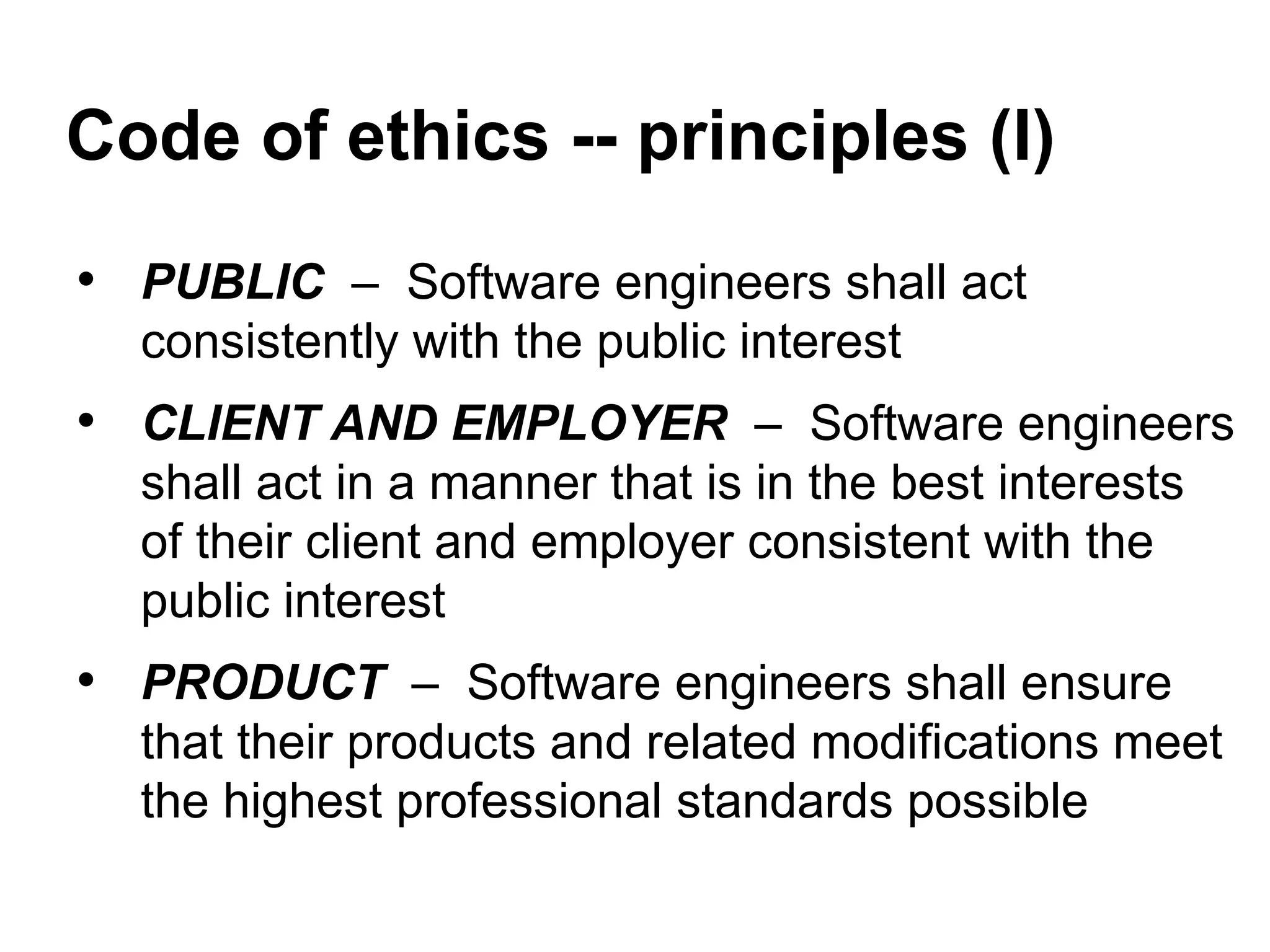 Code of ethics -- principles (I)
• PUBLIC – Software engineers shall act
consistently with the public interest
• CLIENT AND EMPLOYER – Software engineers
shall act in a manner that is in the best interests
of their client and employer consistent with the
public interest
• PRODUCT – Software engineers shall ensure
that their products and related modifications meet
the highest professional standards possible
 