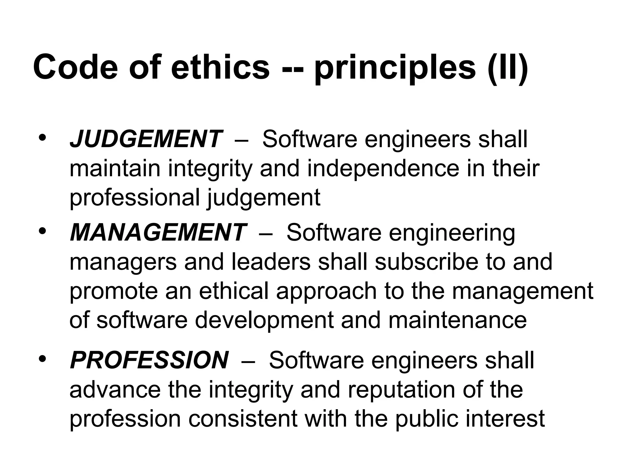 Code of ethics -- principles (II)
• JUDGEMENT – Software engineers shall
maintain integrity and independence in their
professional judgement
• MANAGEMENT – Software engineering
managers and leaders shall subscribe to and
promote an ethical approach to the management
of software development and maintenance
• PROFESSION – Software engineers shall
advance the integrity and reputation of the
profession consistent with the public interest
 
