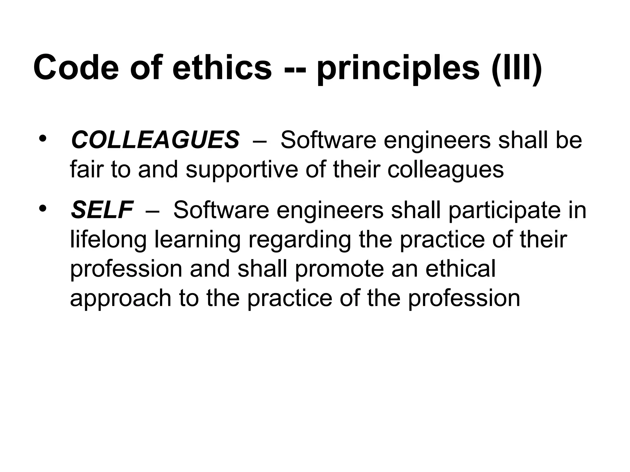 Code of ethics -- principles (III)
• COLLEAGUES – Software engineers shall be
fair to and supportive of their colleagues
• SELF – Software engineers shall participate in
lifelong learning regarding the practice of their
profession and shall promote an ethical
approach to the practice of the profession
 