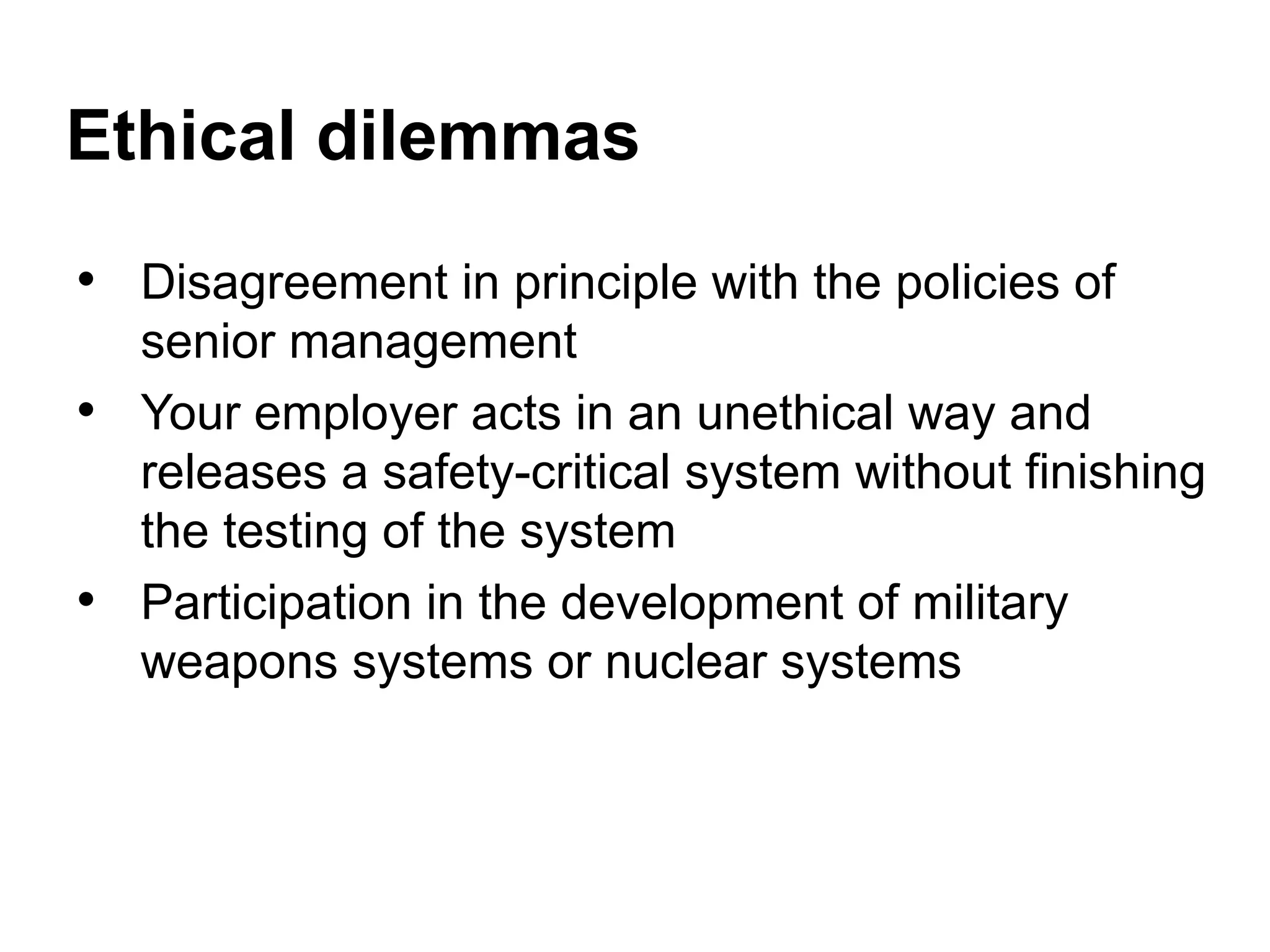 Ethical dilemmas
• Disagreement in principle with the policies of
senior management
• Your employer acts in an unethical way and
releases a safety-critical system without finishing
the testing of the system
• Participation in the development of military
weapons systems or nuclear systems
 