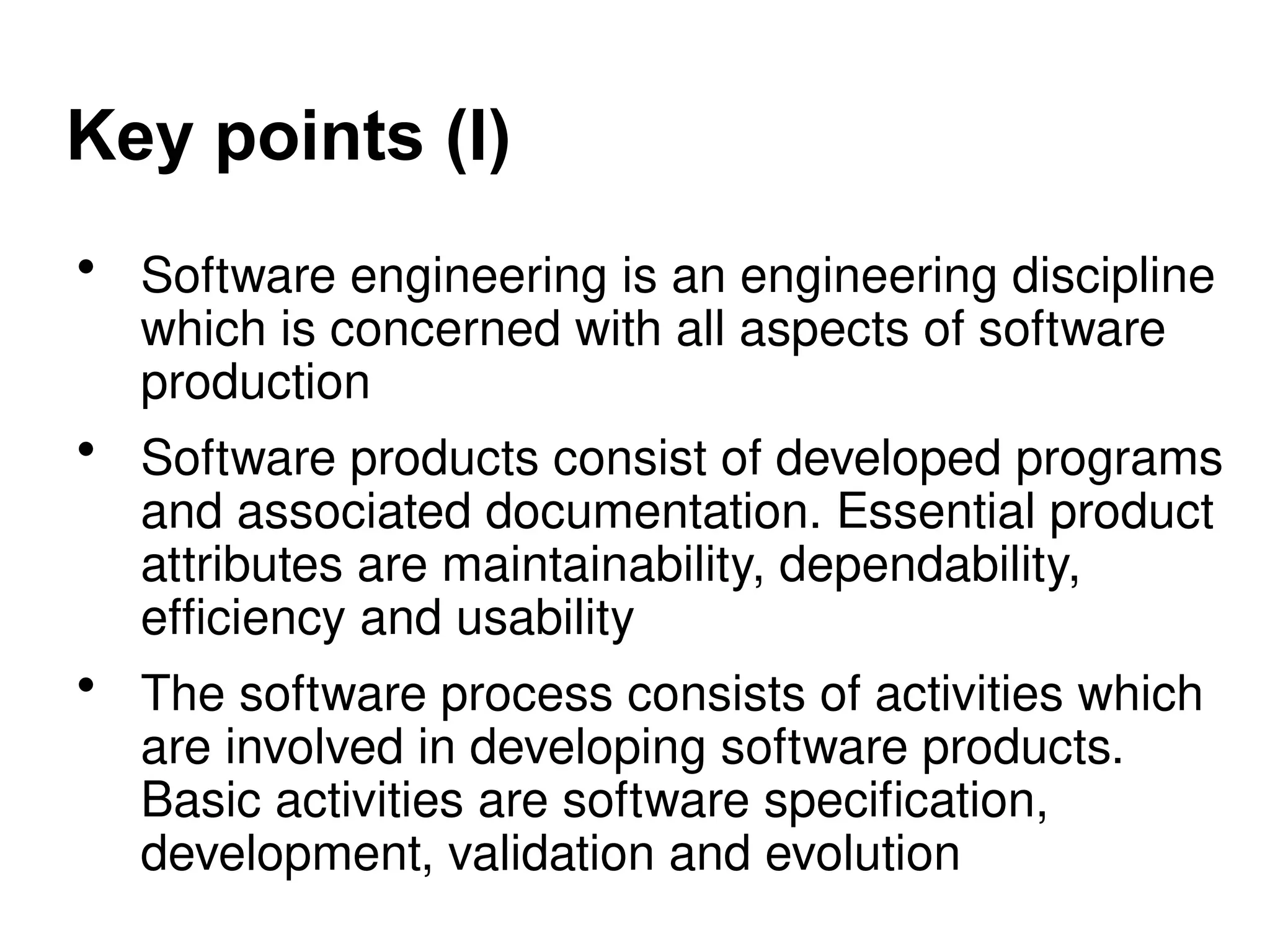 Key points (I)
• Software engineering is an engineering discipline
which is concerned with all aspects of software
production
• Software products consist of developed programs
and associated documentation. Essential product
attributes are maintainability, dependability,
efficiency and usability
• The software process consists of activities which
are involved in developing software products.
Basic activities are software specification,
development, validation and evolution
 