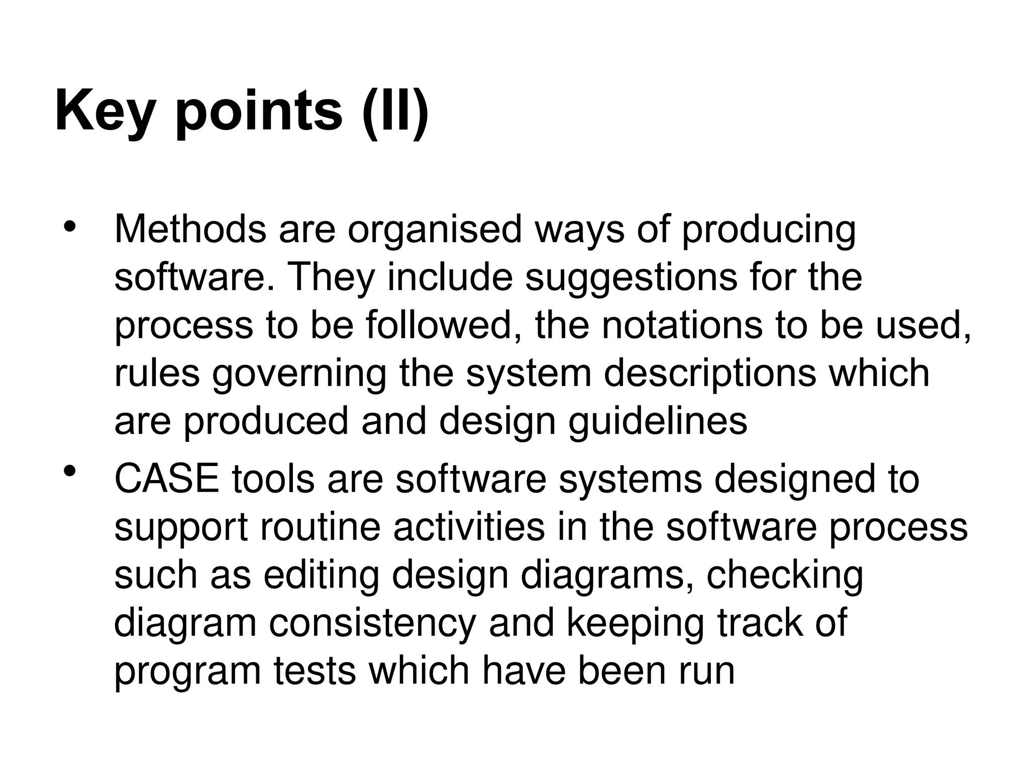 Key points (II)
• Methods are organised ways of producing
software. They include suggestions for the
process to be followed, the notations to be used,
rules governing the system descriptions which
are produced and design guidelines
• CASE tools are software systems designed to
support routine activities in the software process
such as editing design diagrams, checking
diagram consistency and keeping track of
program tests which have been run
 