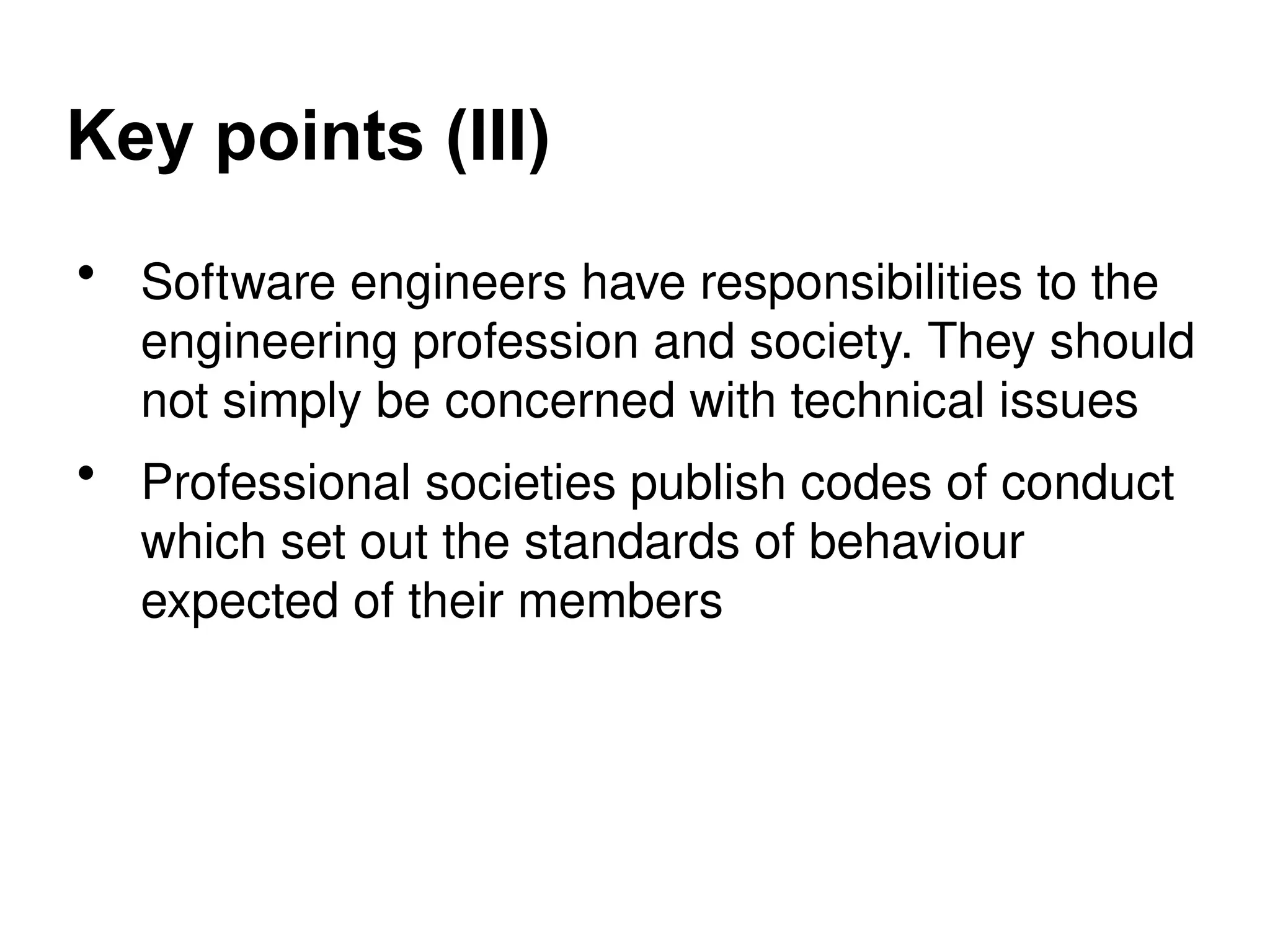 Key points (III)
• Software engineers have responsibilities to the
engineering profession and society. They should
not simply be concerned with technical issues
• Professional societies publish codes of conduct
which set out the standards of behaviour
expected of their members
 