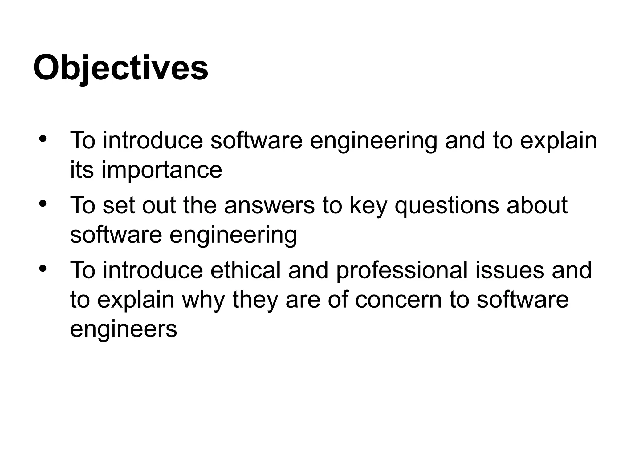 Objectives
• To introduce software engineering and to explain
its importance
• To set out the answers to key questions about
software engineering
• To introduce ethical and professional issues and
to explain why they are of concern to software
engineers
 
