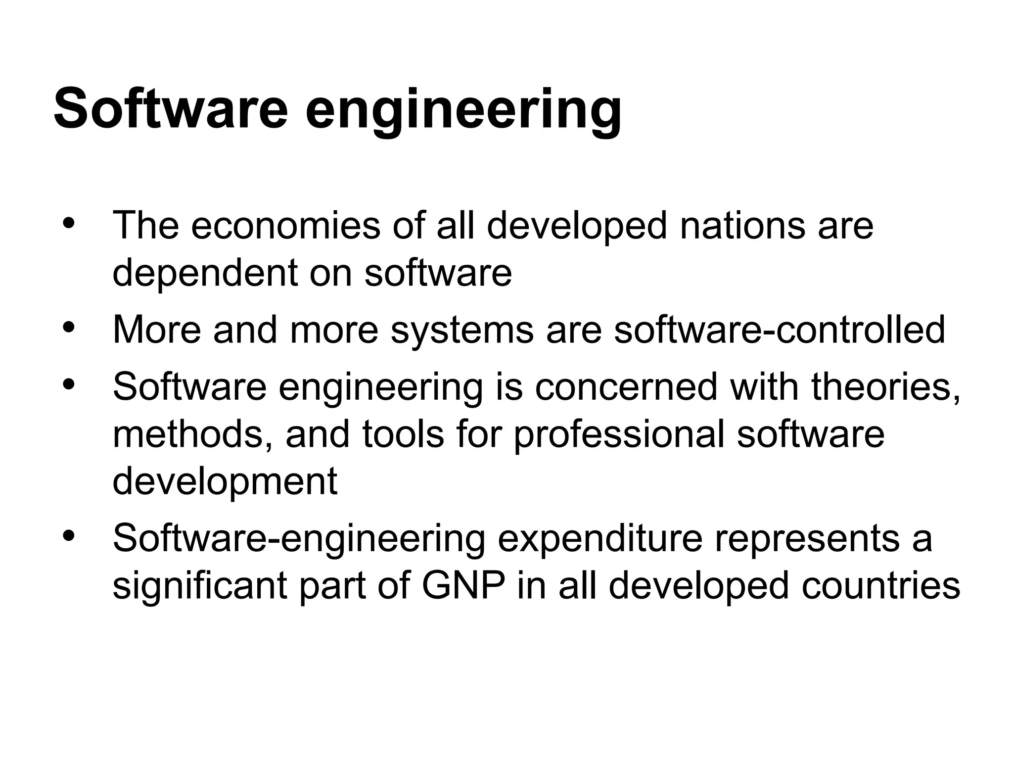 • The economies of all developed nations are
dependent on software
• More and more systems are software-controlled
• Software engineering is concerned with theories,
methods, and tools for professional software
development
• Software-engineering expenditure represents a
significant part of GNP in all developed countries
Software engineering
 