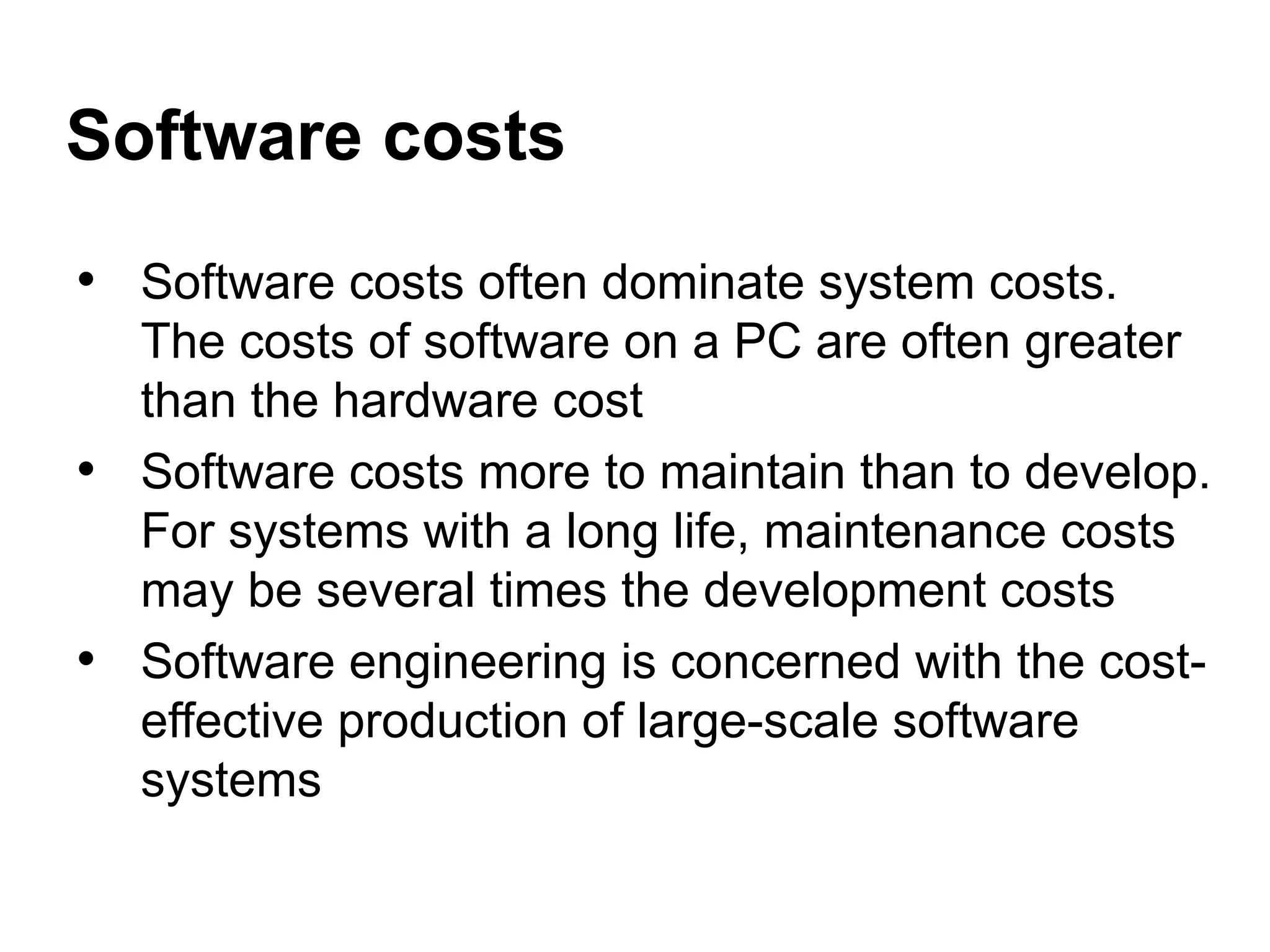 • Software costs often dominate system costs.
The costs of software on a PC are often greater
than the hardware cost
• Software costs more to maintain than to develop.
For systems with a long life, maintenance costs
may be several times the development costs
• Software engineering is concerned with the cost-
effective production of large-scale software
systems
Software costs
 