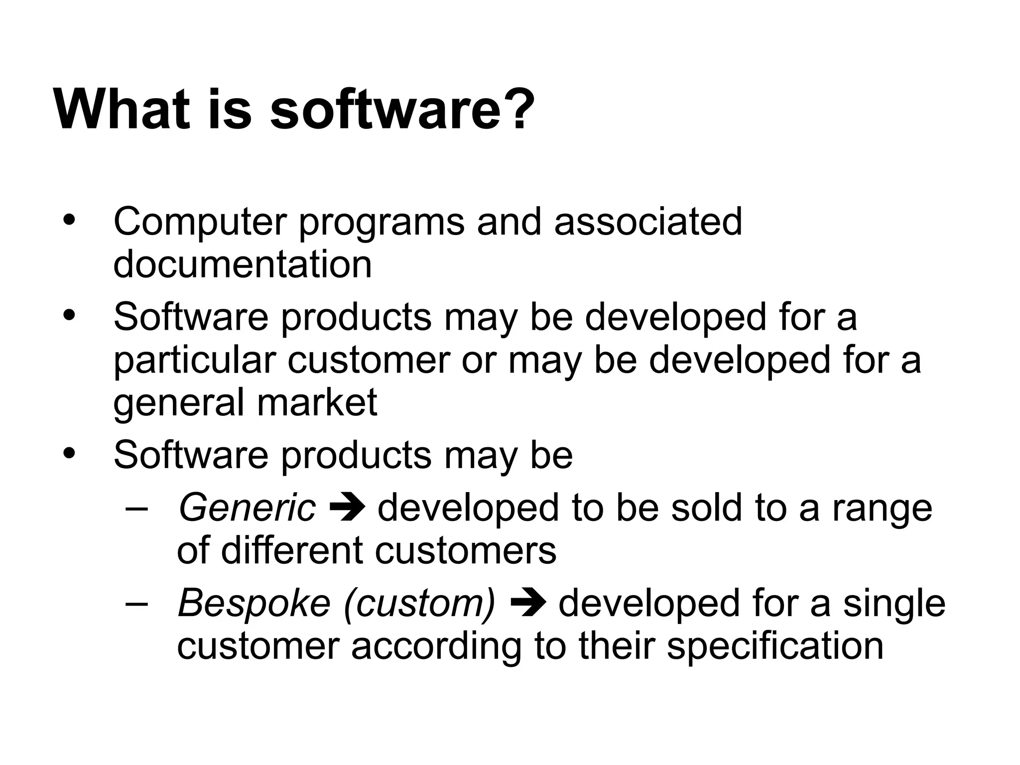 What is software?
• Computer programs and associated
documentation
• Software products may be developed for a
particular customer or may be developed for a
general market
• Software products may be
– Generic  developed to be sold to a range
of different customers
– Bespoke (custom)  developed for a single
customer according to their specification
 
